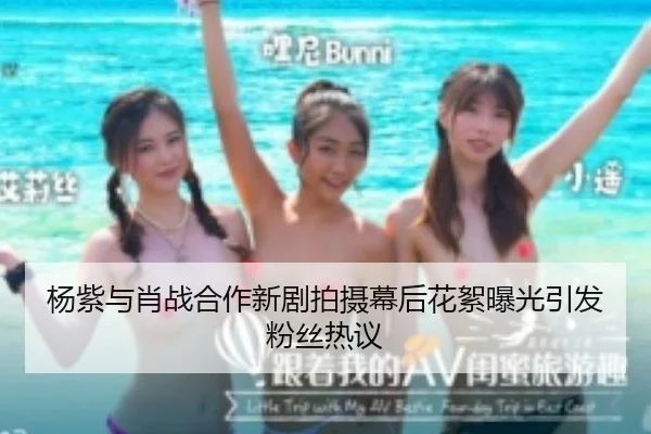 杨紫与肖战合作新剧拍摄幕后花絮曝光引发粉丝热议